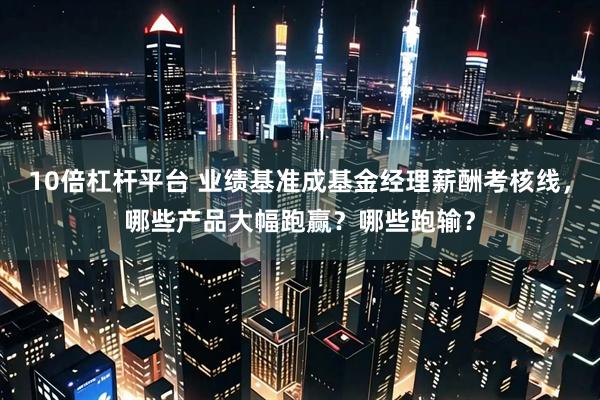 10倍杠杆平台 业绩基准成基金经理薪酬考核线，哪些产品大幅跑赢？哪些跑输？