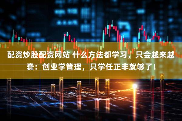 配资炒股配资网站 什么方法都学习，只会越来越蠢：创业学管理，只学任正非就够了！