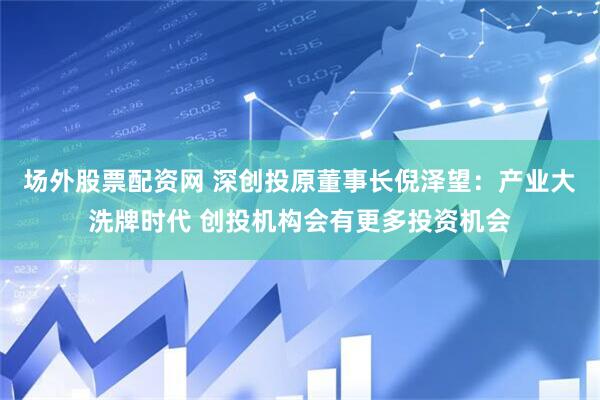 场外股票配资网 深创投原董事长倪泽望：产业大洗牌时代 创投机构会有更多投资机会