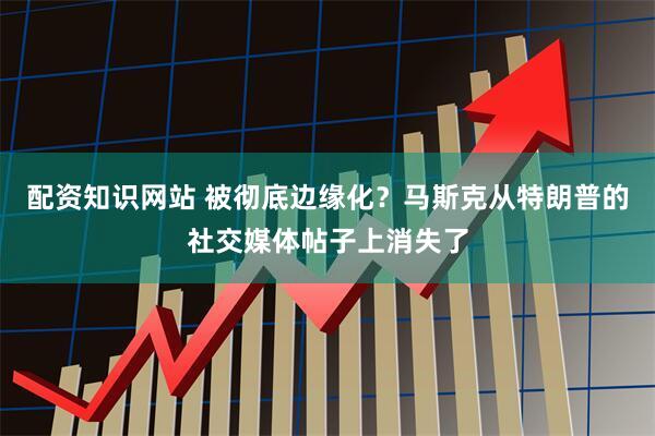 配资知识网站 被彻底边缘化？马斯克从特朗普的社交媒体帖子上消失了