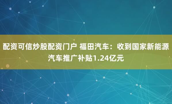 配资可信炒股配资门户 福田汽车：收到国家新能源汽车推广补贴1.24亿元