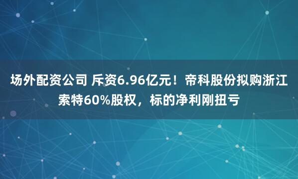 场外配资公司 斥资6.96亿元！帝科股份拟购浙江索特60%股权，标的净利刚扭亏