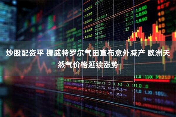 炒股配资平 挪威特罗尔气田宣布意外减产 欧洲天然气价格延续涨势