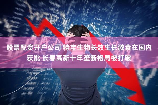 股票配资开户公司 特宝生物长效生长激素在国内获批 长春高新十年垄断格局被打破