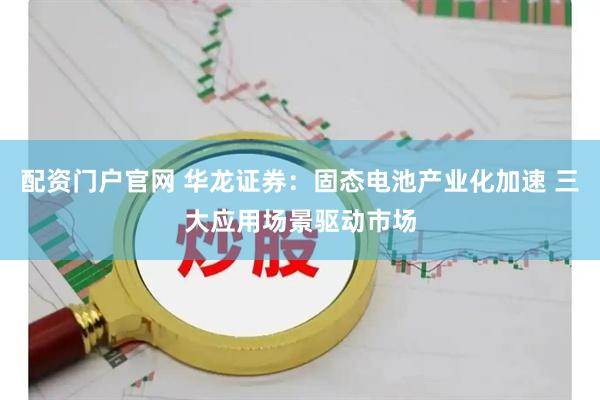 配资门户官网 华龙证券：固态电池产业化加速 三大应用场景驱动市场