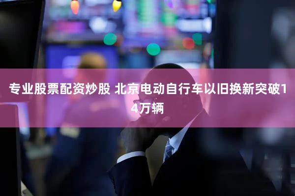 专业股票配资炒股 北京电动自行车以旧换新突破14万辆