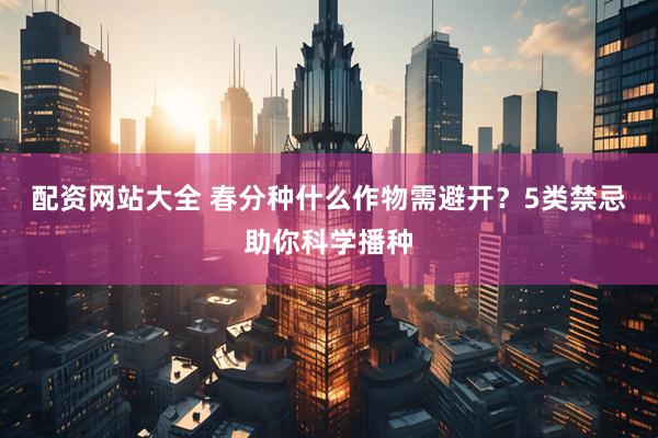 配资网站大全 春分种什么作物需避开？5类禁忌助你科学播种