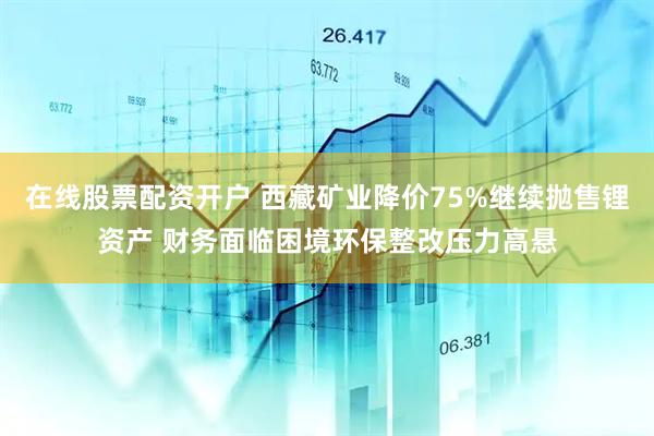 在线股票配资开户 西藏矿业降价75%继续抛售锂资产 财务面临困境环保整改压力高悬