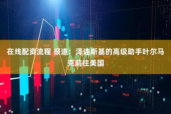 在线配资流程 报道：泽连斯基的高级助手叶尔马克前往美国