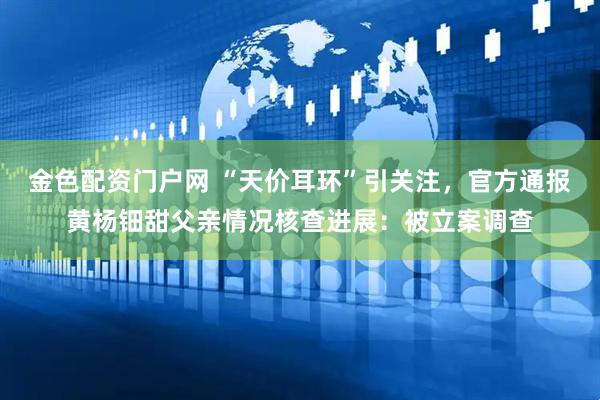 金色配资门户网 “天价耳环”引关注，官方通报黄杨钿甜父亲情况核查进展：被立案调查