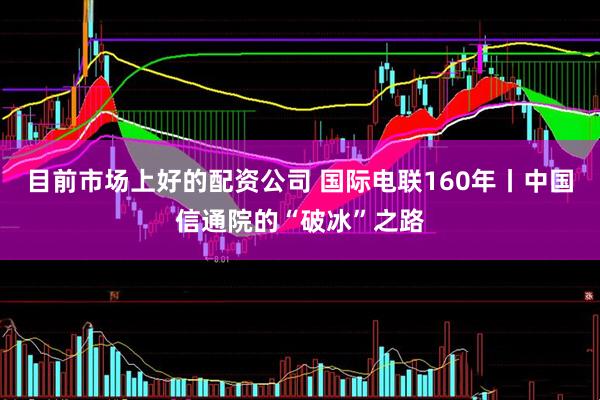 目前市场上好的配资公司 国际电联160年丨中国信通院的“破冰”之路