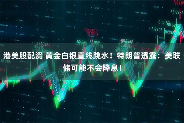 港美股配资 黄金白银直线跳水！特朗普透露：美联储可能不会降息！