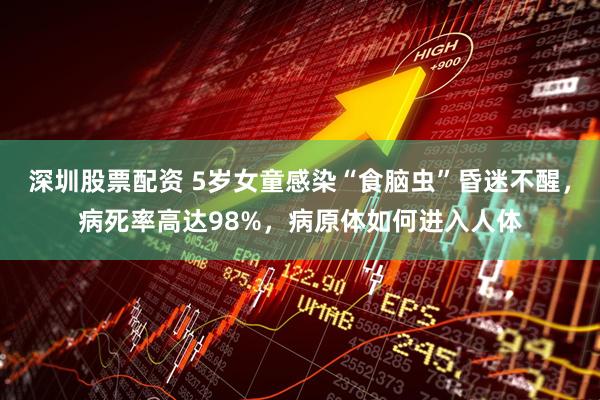深圳股票配资 5岁女童感染“食脑虫”昏迷不醒，病死率高达98%，病原体如何进入人体