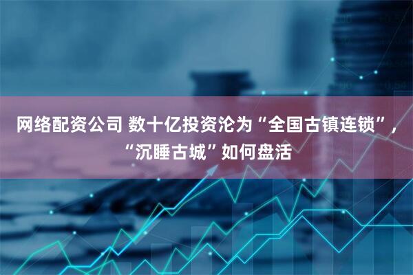 网络配资公司 数十亿投资沦为“全国古镇连锁”，“沉睡古城”如何盘活