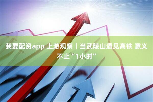 我要配资app 上游观察｜当武陵山遇见高铁 意义不止“1小时”