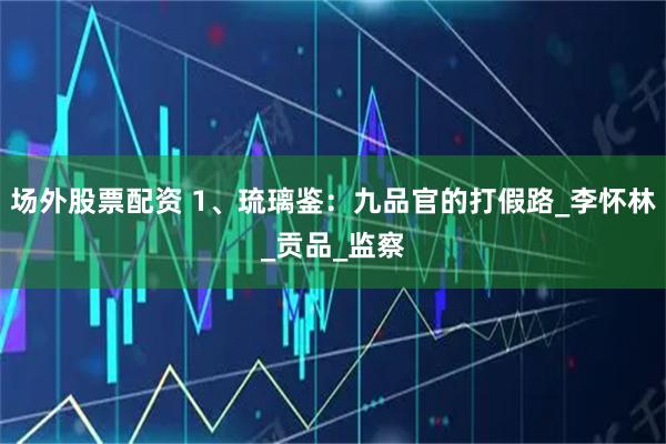 场外股票配资 1、琉璃鉴：九品官的打假路_李怀林_贡品_监察