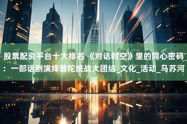 股票配资平台十大排名 《对话时空》里的同心密码：一部话剧演绎普陀统战大团结_文化_活动_马苏河