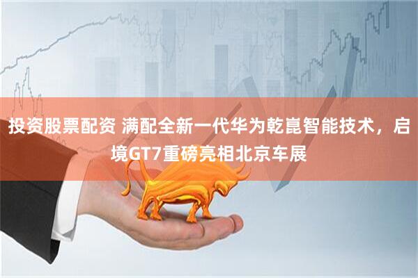 投资股票配资 满配全新一代华为乾崑智能技术，启境GT7重磅亮相北京车展